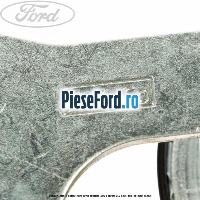 Claxon dubla tonalitate Ford Transit 2014-2018 2.2 TDCi 155 cp CVF5 diesel
