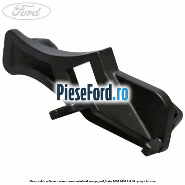Clema cablu actionare maner scaun rabatabil stanga Ford Fiesta 2005-2008 1.3 60 cp BAJA benzina