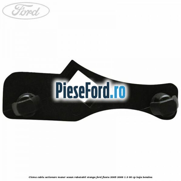 Clema cablu actionare maner scaun rabatabil stanga Ford Fiesta 2005-2008 1.3 60 cp BAJA benzina
