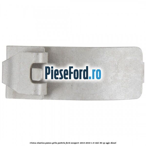 Clema elastica panou grila parbriz Ford EcoSport 2013-2018 1.5 TDCi 90 cp UGJE diesel