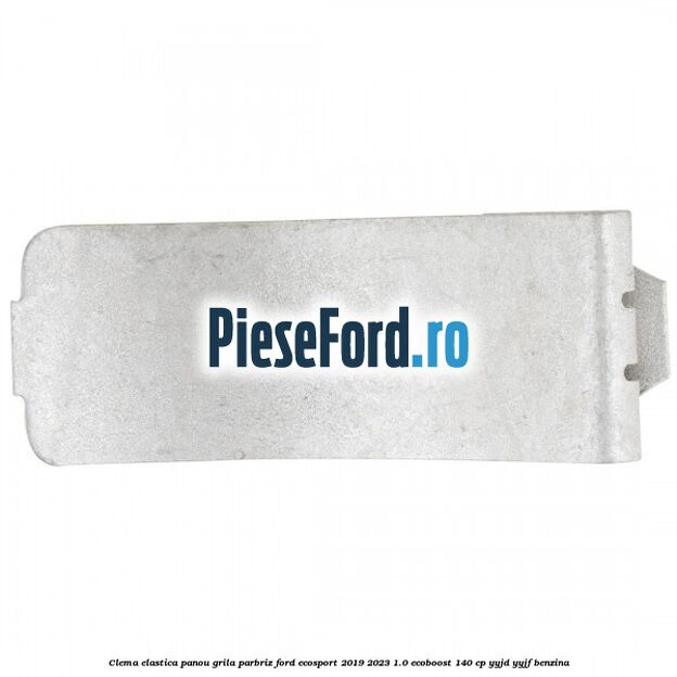 Clema elastica panou grila parbriz Ford EcoSport 2019-2023 1.0 EcoBoost 140 cp YYJD, YYJF benzina