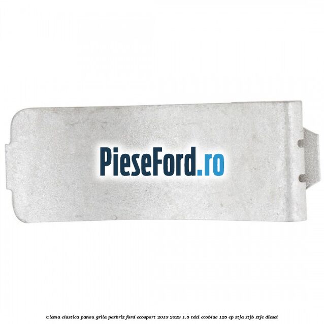 Clema elastica panou grila parbriz Ford EcoSport 2019-2023 1.5 TDCi EcoBlue 125 cp ZTJA, ZTJB, ZTJC diesel