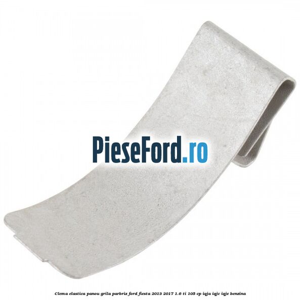 Clema elastica panou grila parbriz Ford Fiesta 2013-2017 1.6 Ti 105 cp IQJA, IQJC, IQJE benzina