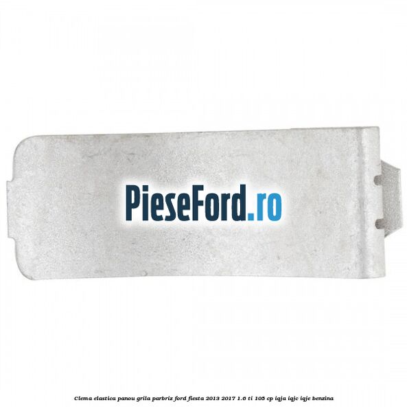 Clema elastica panou grila parbriz Ford Fiesta 2013-2017 1.6 Ti 105 cp IQJA, IQJC, IQJE benzina