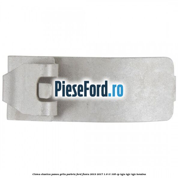Clema elastica panou grila parbriz Ford Fiesta 2013-2017 1.6 Ti 105 cp IQJA, IQJC, IQJE benzina