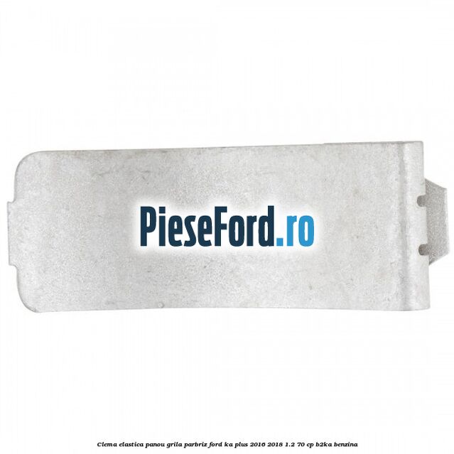 Clema elastica panou grila parbriz Ford Ka plus 2016-2018 1.2 70 cp B2KA benzina