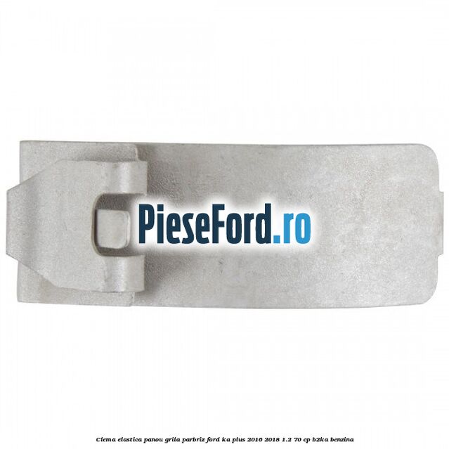 Clema elastica panou grila parbriz Ford Ka plus 2016-2018 1.2 70 cp B2KA benzina