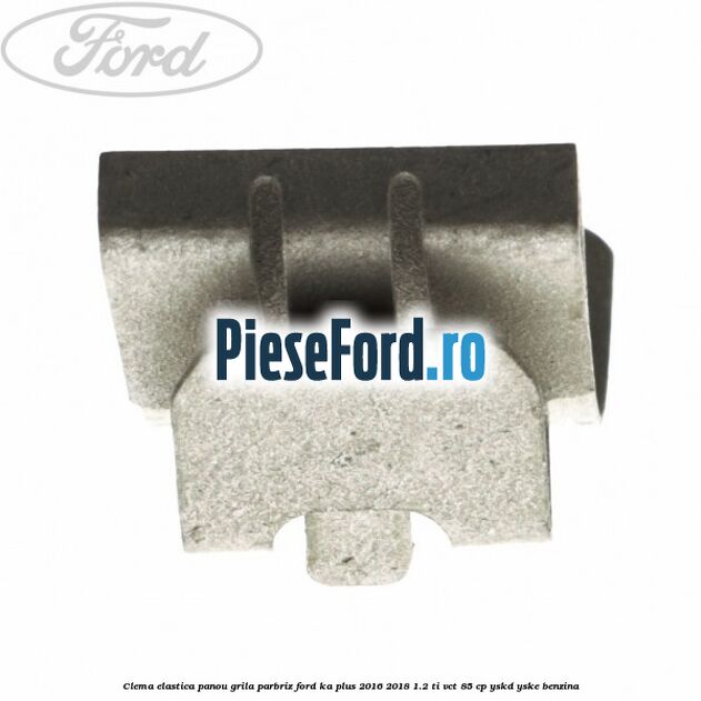 Clema elastica panou grila parbriz Ford Ka plus 2016-2018 1.2 Ti-VCT 85 cp YSKD, YSKE benzina