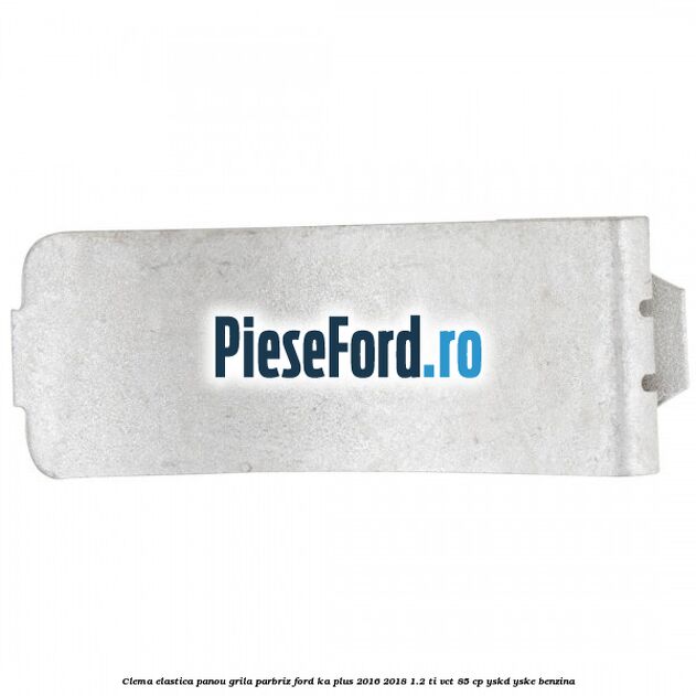 Clema elastica panou grila parbriz Ford Ka plus 2016-2018 1.2 Ti-VCT 85 cp YSKD, YSKE benzina