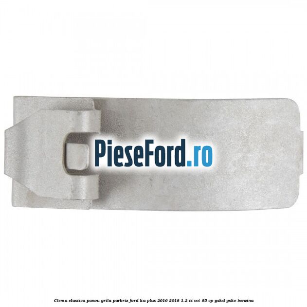 Clema elastica panou grila parbriz Ford Ka plus 2016-2018 1.2 Ti-VCT 85 cp YSKD, YSKE benzina