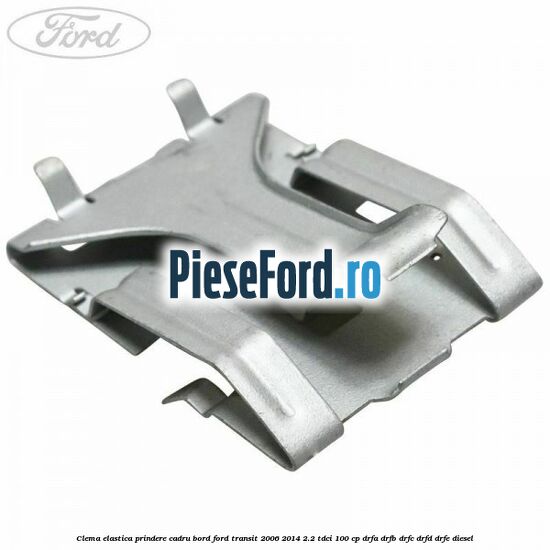 Clema elastica prindere cadru bord Ford Transit 2006-2014 2.2 TDCi 100 cp DRFA, DRFB, DRFC, DRFD, DRFE diesel