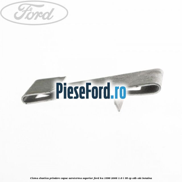 Clema elastica prindere capac aeroterma superior Ford Ka 1996-2008 1.6 i 95 cp CDB, CDC benzina