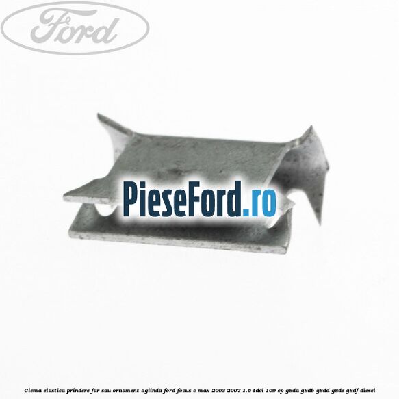 Clema elastica prindere far sau ornament oglinda Ford Focus C-Max 2003-2007 1.6 TDCi 109 cp G8DA, G8DB, G8DD, G8DE, G8DF diesel