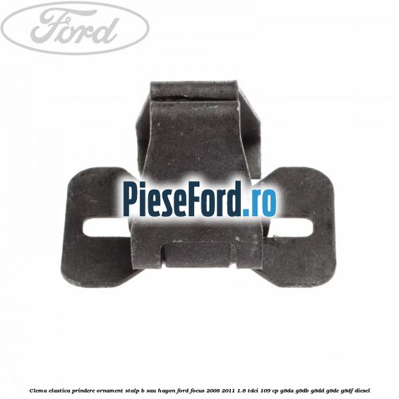 Clema elastica prindere ornament stalp B sau hayon Ford Focus 2008-2011 1.6 TDCi 109 cp G8DA, G8DB, G8DD, G8DE, G8DF diesel