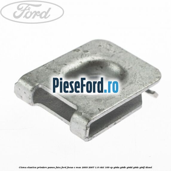 Clema elastica prindere panou fata Ford Focus C-Max 2003-2007 1.6 TDCi 109 cp G8DA, G8DB, G8DD, G8DE, G8DF diesel