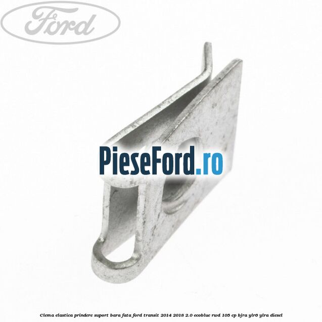 Clema elastica prindere suport bara fata Ford Transit 2014-2018 2.0 EcoBlue RWD 105 cp BJRA, YLR6, YLRA diesel