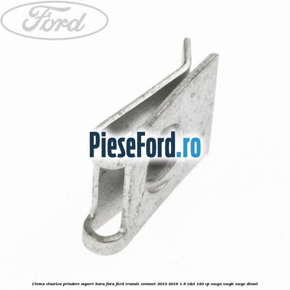 Clema elastica prindere suport bara fata Ford Transit Connect 2013-2018 1.5 TDCi 120 cp Clema elastica prindere suport bara fata Ford Transit Connect 2013-2018 1.5 TDCi 120 cp XWGA, XWGB, XWGC diesel