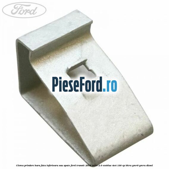 Clema prindere bara fata inferioara sau spate Ford Transit 2014-2018 2.0 EcoBlue 4x4 130 cp Clema prindere bara fata inferioara sau spate Ford Transit 2014-2018 2.0 EcoBlue 4x4 130 cp BKRA, YMR6, YMRA diesel