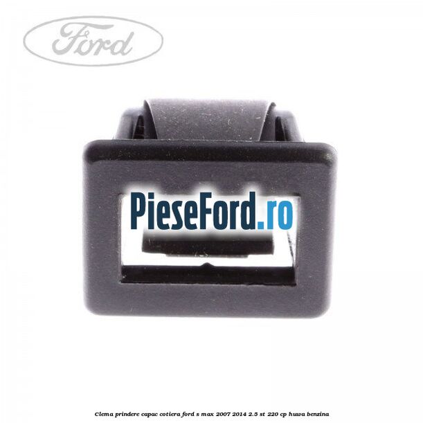 Clema prindere capac cotiera Ford S-Max 2007-2014 2.5 ST 220 cp Clema prindere capac cotiera Ford S-Max 2007-2014 2.5 ST 220 cp HUWA benzina