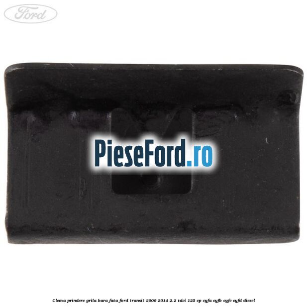 Clema prindere grila bara fata Ford Transit 2006-2014 2.2 TDCi 125 cp CYFA, CYFB, CYFC, CYFD diesel