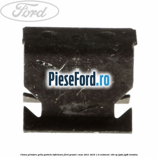 Clema prindere grila parbriz inferioara Ford Grand C-Max 2011-2015 1.6 EcoBoost 150 cp Clema prindere grila parbriz inferioara Ford Grand C-Max 2011-2015 1.6 EcoBoost 150 cp JQDA, JQDB benzina