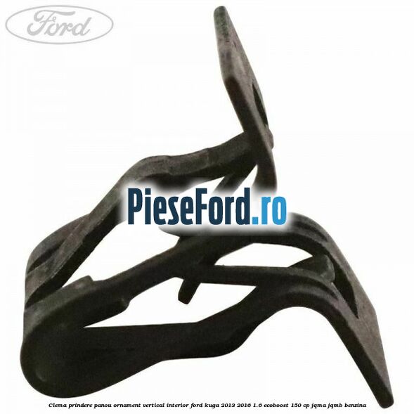 Clema prindere panou ornament vertical interior Ford Kuga 2013-2016 1.6 EcoBoost 150 cp Clema prindere panou ornament vertical interior Ford Kuga 2013-2016 1.6 EcoBoost 150 cp JQMA, JQMB benzina
