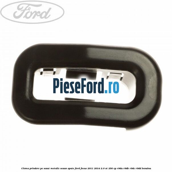 Clema prindere pe sezut metalic scaun spate Ford Focus 2011-2014 2.0 ST 250 cp R9DA, R9DB, R9DC, R9DD benzina