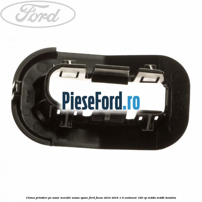 Clema prindere pe sezut metalic scaun spate Ford Focus 2014-2018 1.5 EcoBoost 150 cp Clema prindere pe sezut metalic scaun spate Ford Focus 2014-2018 1.5 EcoBoost 150 cp M8DA, M8DB benzina