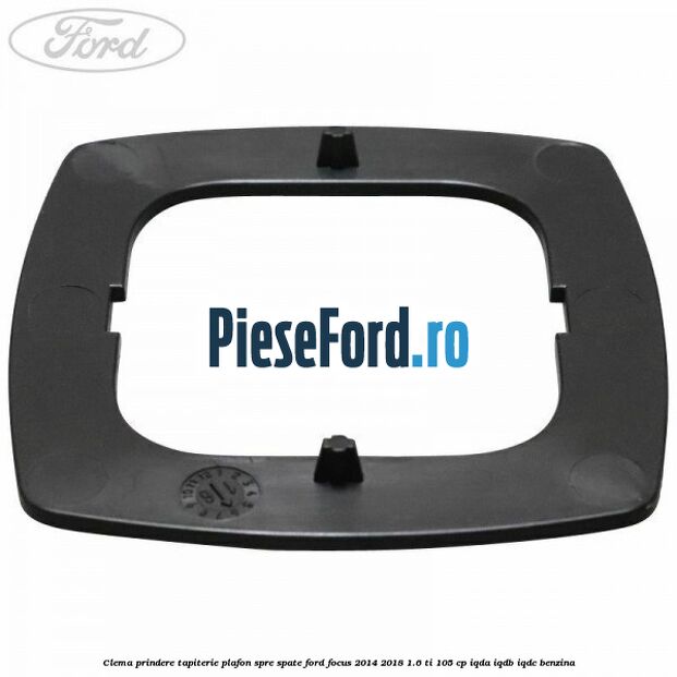 Clema prindere tapiterie plafon spre spate Ford Focus 2014-2018 1.6 Ti 105 cp IQDA, IQDB, IQDC benzina