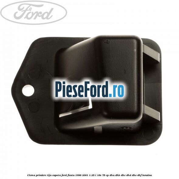Clema prindere tija capota Ford Fiesta 1996-2001 1.25 i 16V 75 cp DHA, DHB, DHC, DHD, DHE, DHF benzina