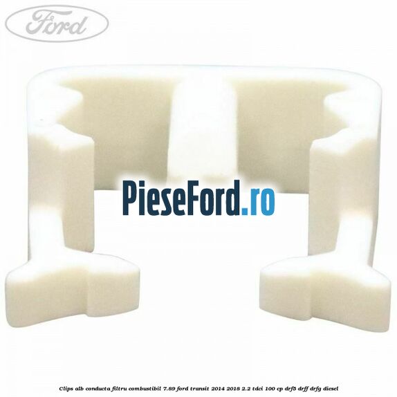 Clips alb conducta filtru combustibil 7.89 Ford Transit 2014-2018 2.2 TDCi 100 cp DRF5, DRFF, DRFG diesel
