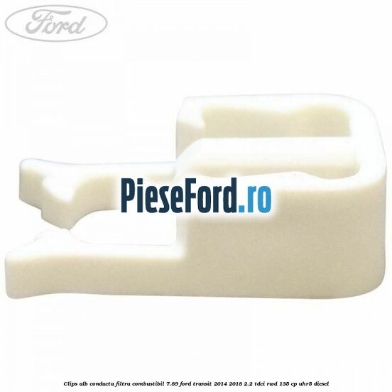 Clips alb conducta filtru combustibil 7.89 Ford Transit 2014-2018 2.2 TDCi RWD 135 cp UHR5 diesel