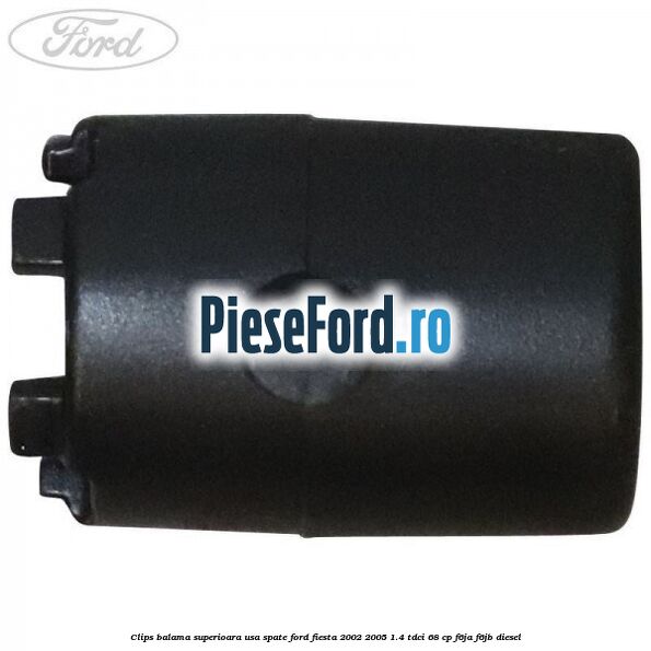Clips balama superioara usa spate Ford Fiesta 2002-2005 1.4 TDCi 68 cp F6JA, F6JB diesel