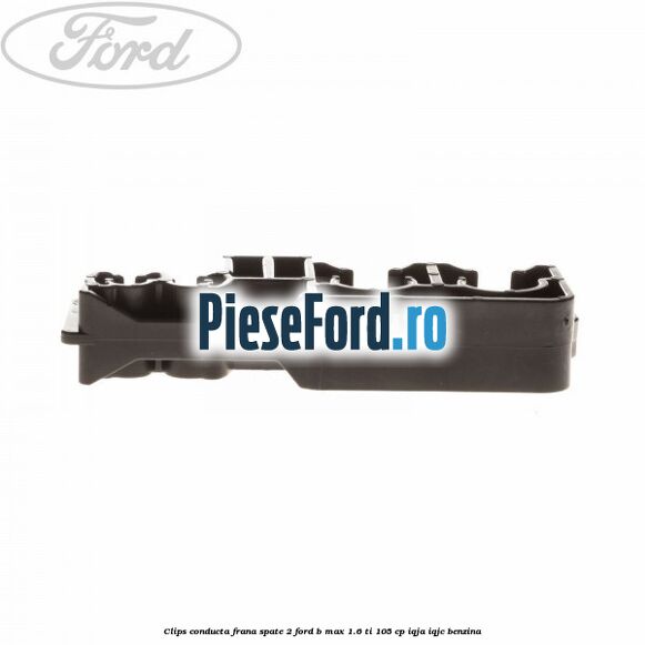 Clips conducta frana spate 2 Ford B-Max 1.6 Ti 105 cp IQJA, IQJC benzina