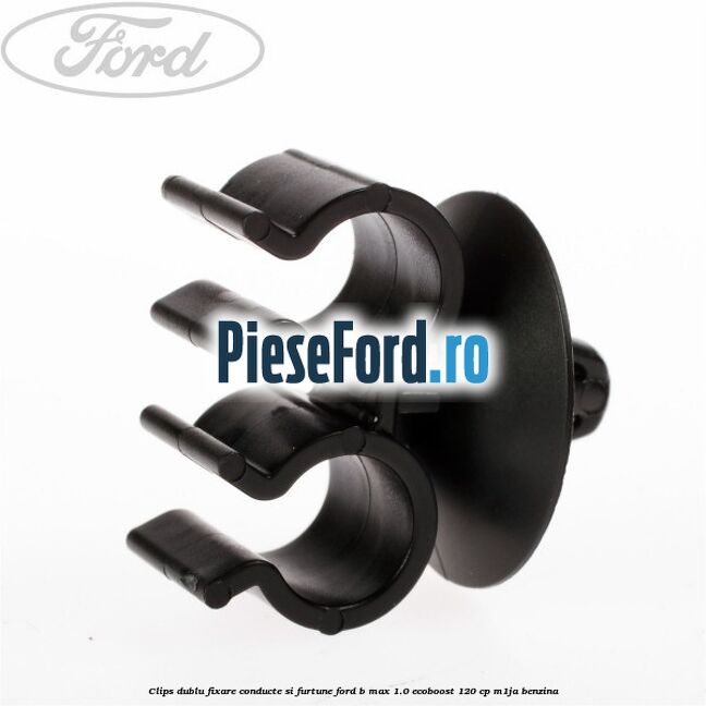 Clips dublu fixare conducte si furtune Ford B-Max 1.0 EcoBoost 120 cp M1JA benzina