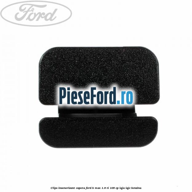 Clips insonorizant capota Ford B-Max 1.6 Ti 105 cp IQJA, IQJC benzina