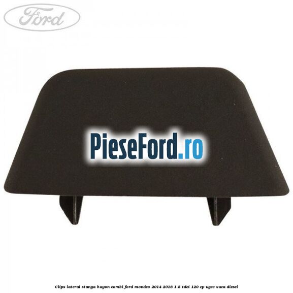 Clips lateral stanga hayon combi Ford Mondeo 2014-2018 1.5 TDCi 120 cp UGCC, XUCA diesel