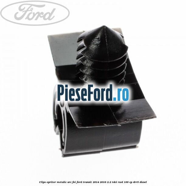 Clips opritor metalic arc foi Ford Transit 2014-2018 2.2 TDCi RWD 100 cp DRR5 diesel
