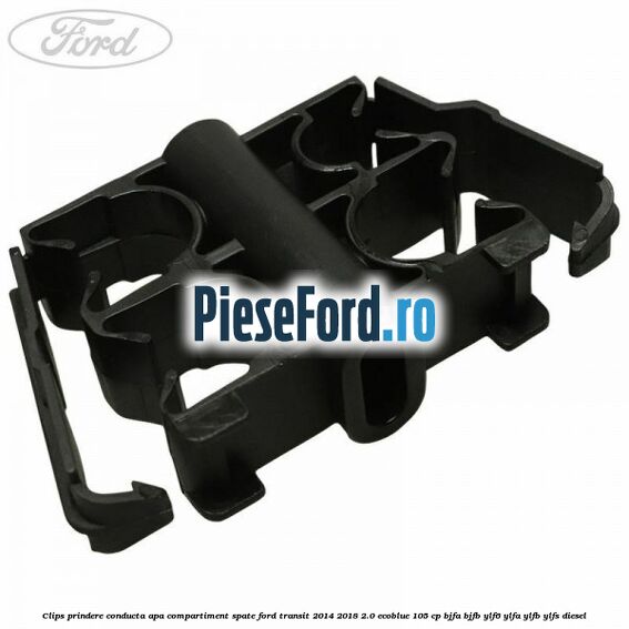 Clips prindere conducta apa compartiment spate Ford Transit 2014-2018 2.0 EcoBlue 105 cp BJFA, BJFB, YLF6, YLFA, YLFB, YLFS diesel