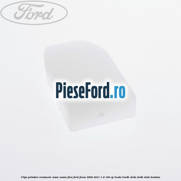 Clips prindere ornament sezut scaun fata Ford Focus 2008-2011 1.6 100 cp HWDA, HWDB, SHDA, SHDB, SHDC benzina