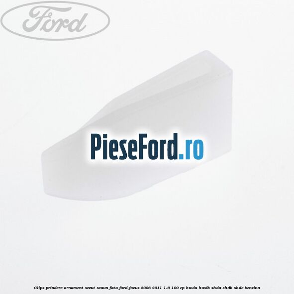 Clips prindere ornament sezut scaun fata Ford Focus 2008-2011 1.6 100 cp HWDA, HWDB, SHDA, SHDB, SHDC benzina