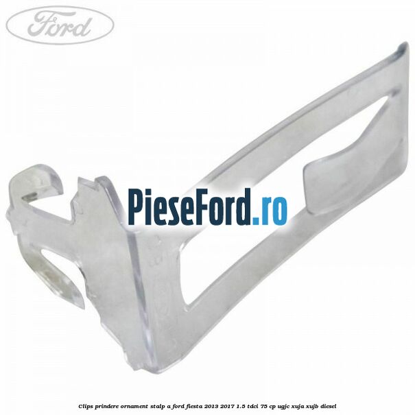 Clips prindere ornament stalp A Ford Fiesta 2013-2017 1.5 TDCi 75 cp UGJC, XUJA, XUJB diesel