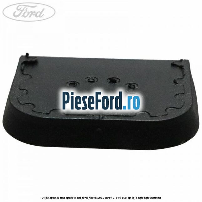 Clips special usa spate 5 usi Ford Fiesta 2013-2017 1.6 Ti 105 cp Clips special usa spate 5 usi Ford Fiesta 2013-2017 1.6 Ti 105 cp IQJA, IQJC, IQJE benzina