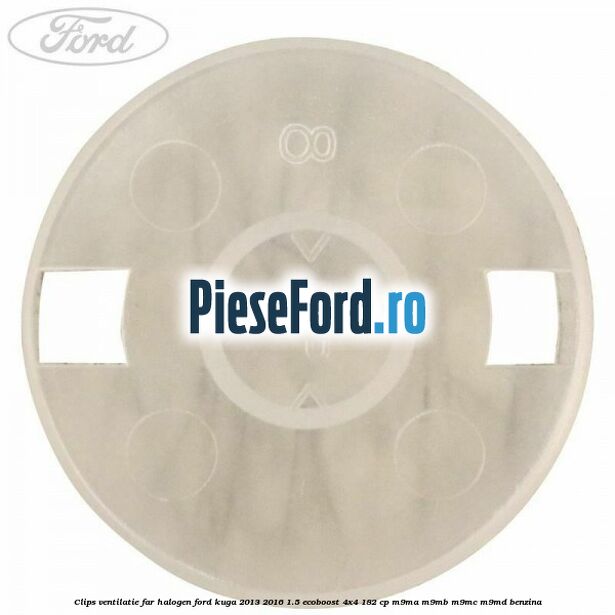 Clips ventilatie far halogen Ford Kuga 2013-2016 1.5 EcoBoost 4x4 182 cp M9MA, M9MB, M9MC, M9MD benzina