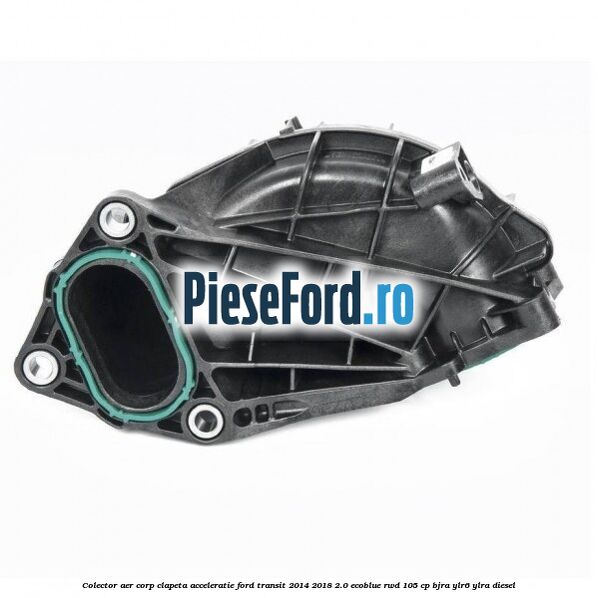 Colector aer corp clapeta acceleratie Ford Transit 2014-2018 2.0 EcoBlue RWD 105 cp BJRA, YLR6, YLRA diesel