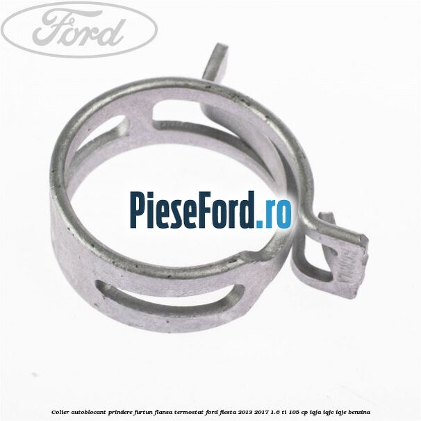 Colier autoblocant prindere furtun flansa termostat Ford Fiesta 2013-2017 1.6 Ti 105 cp IQJA, IQJC, IQJE benzina