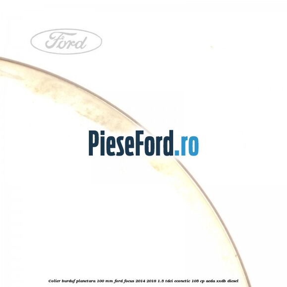 Colier burduf planetara 100 mm Ford Focus 2014-2018 1.5 TDCi ECOnetic 105 cp Colier burduf planetara 100 mm Ford Focus 2014-2018 1.5 TDCi ECOnetic 105 cp AEDA, XXDB diesel