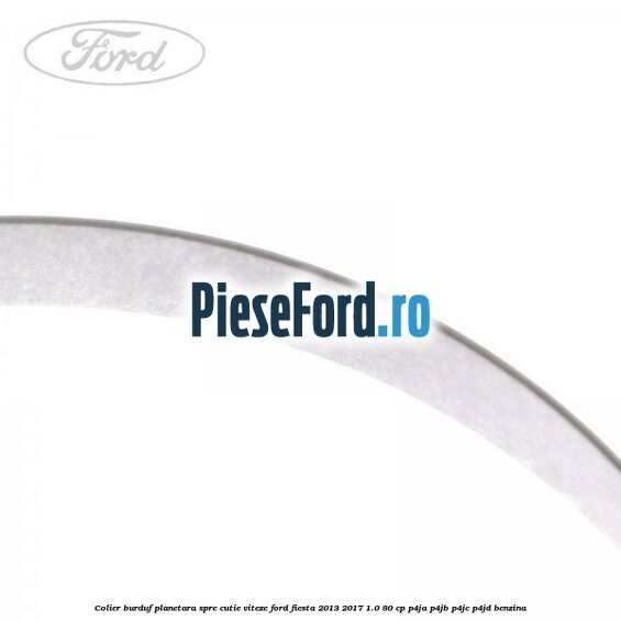 Colier burduf planetara spre cutie viteze Ford Fiesta 2013-2017 1.0 80 cp Colier burduf planetara spre cutie viteze Ford Fiesta 2013-2017 1.0 80 cp P4JA, P4JB, P4JC, P4JD benzina