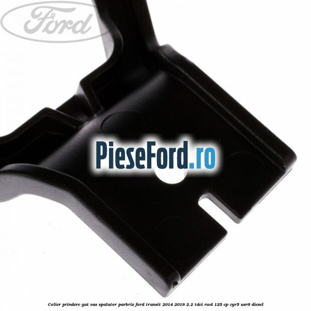 Colier prindere gat vas spalator parbriz Ford Transit 2014-2018 2.2 TDCi RWD 125 cp Colier prindere gat vas spalator parbriz Ford Transit 2014-2018 2.2 TDCi RWD 125 cp CYR5, USR6 diesel
