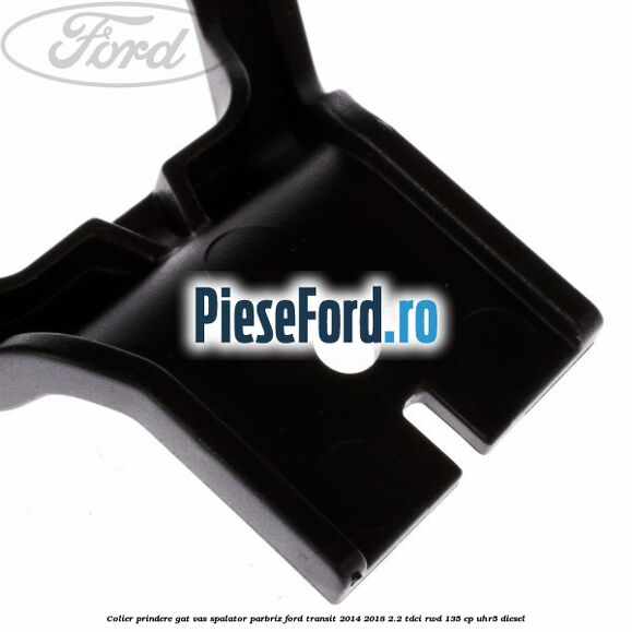 Colier prindere gat vas spalator parbriz Ford Transit 2014-2018 2.2 TDCi RWD 135 cp Colier prindere gat vas spalator parbriz Ford Transit 2014-2018 2.2 TDCi RWD 135 cp UHR5 diesel